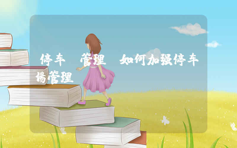 停车 管理(如何加强停车场管理)
